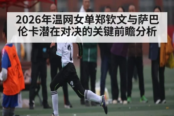 2026年温网女单郑钦文与萨巴伦卡潜在对决的关键前瞻分析