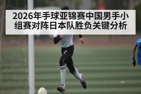 2026年手球亚锦赛中国男手小组赛对阵日本队胜负关键分析