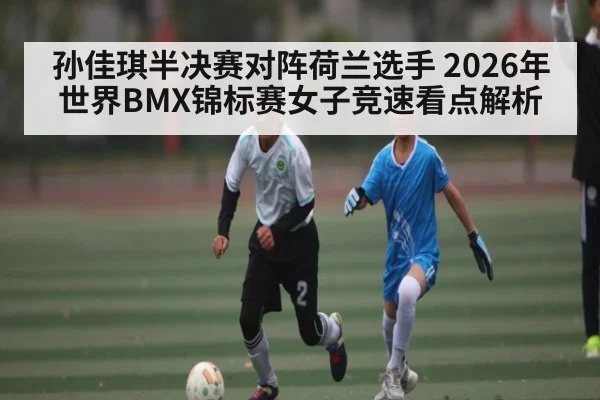 孙佳琪半决赛对阵荷兰选手 2026年世界BMX锦标赛女子竞速看点解析