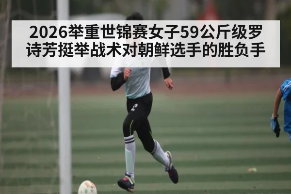 2026举重世锦赛女子59公斤级罗诗芳挺举战术对朝鲜选手的胜负手 - kaiyun
