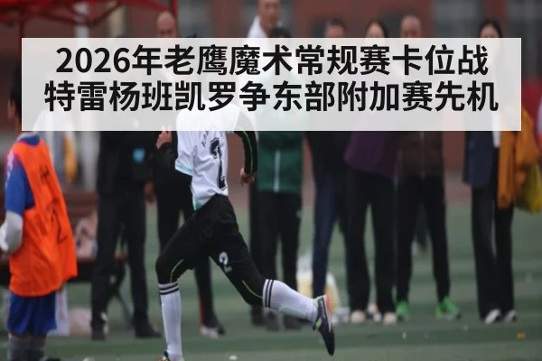 2026年老鹰魔术常规赛卡位战 特雷杨班凯罗争东部附加赛先机 - kaiyun